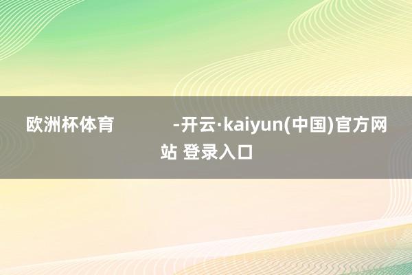 欧洲杯体育            -开云·kaiyun(中国)官方网站 登录入口