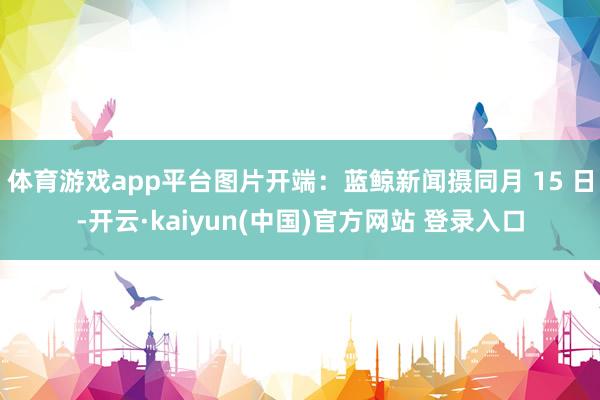 体育游戏app平台图片开端：蓝鲸新闻摄同月 15 日-开云·kaiyun(中国)官方网站 登录入口