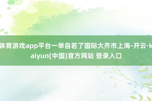 体育游戏app平台一举自若了国际大齐市上海-开云·kaiyun(中国)官方网站 登录入口