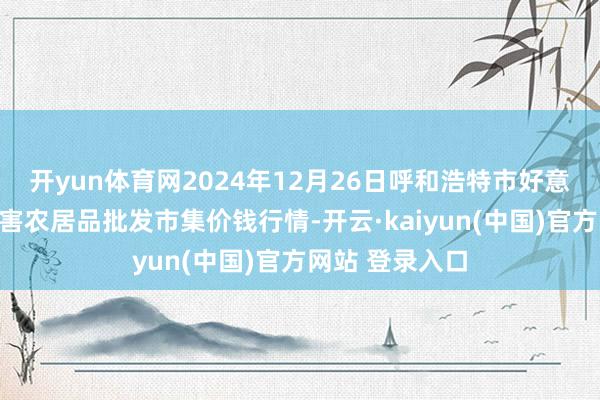 开yun体育网2024年12月26日呼和浩特市好意思通首府无公害农居品批发市集价钱行情-开云·kaiyun(中国)官方网站 登录入口