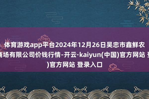 体育游戏app平台2024年12月26日吴忠市鑫鲜农副居品商场有限公司价钱行情-开云·kaiyun(中国)官方网站 登录入口