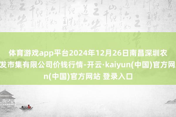 体育游戏app平台2024年12月26日南昌深圳农家具中心批发市集有限公司价钱行情-开云·kaiyun(中国)官方网站 登录入口