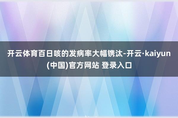 开云体育百日咳的发病率大幅镌汰-开云·kaiyun(中国)官方网站 登录入口