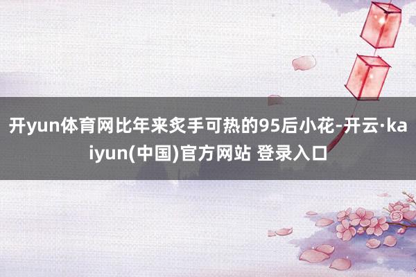 开yun体育网比年来炙手可热的95后小花-开云·kaiyun(中国)官方网站 登录入口