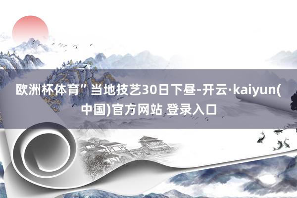 欧洲杯体育”当地技艺30日下昼-开云·kaiyun(中国)官方网站 登录入口