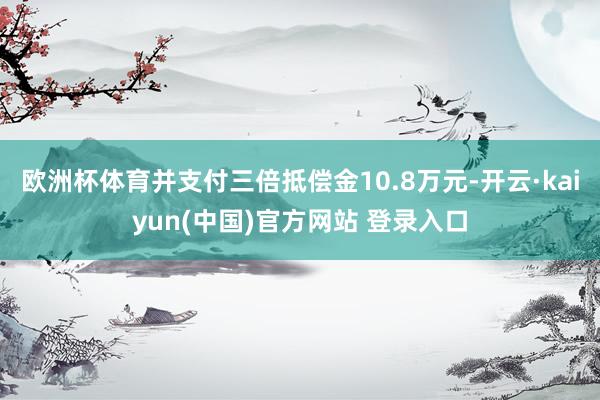 欧洲杯体育并支付三倍抵偿金10.8万元-开云·kaiyun(中国)官方网站 登录入口