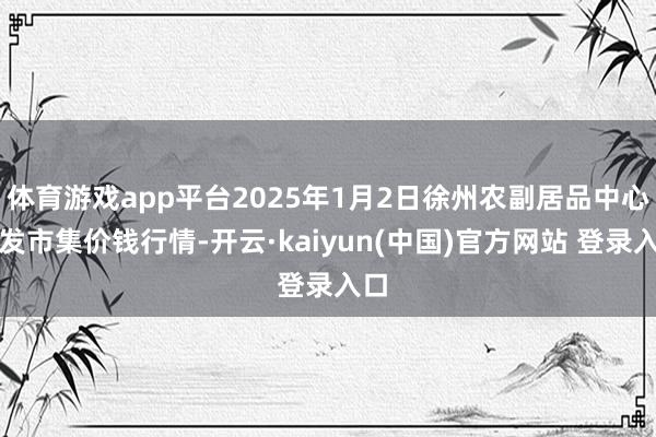 体育游戏app平台2025年1月2日徐州农副居品中心批发市集价钱行情-开云·kaiyun(中国)官方网站 登录入口