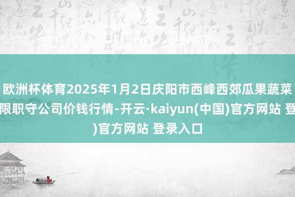 欧洲杯体育2025年1月2日庆阳市西峰西郊瓜果蔬菜批发有限职守公司价钱行情-开云·kaiyun(中国)官方网站 登录入口