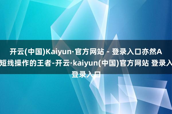 开云(中国)Kaiyun·官方网站 - 登录入口亦然A股短线操作的王者-开云·kaiyun(中国)官方网站 登录入口