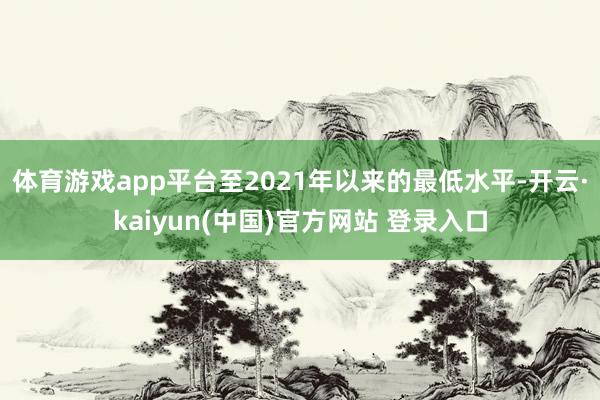 体育游戏app平台至2021年以来的最低水平-开云·kaiyun(中国)官方网站 登录入口