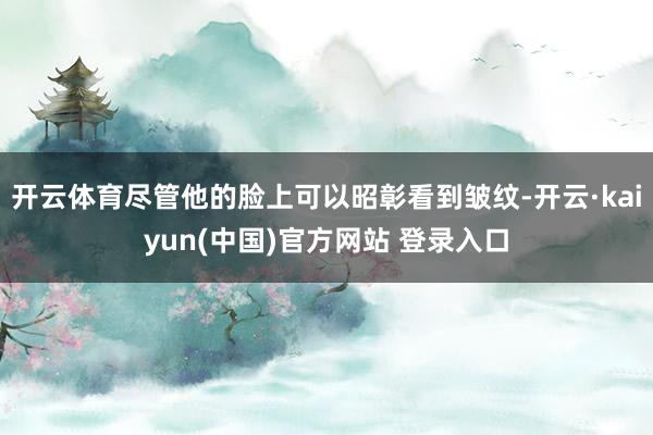 开云体育尽管他的脸上可以昭彰看到皱纹-开云·kaiyun(中国)官方网站 登录入口