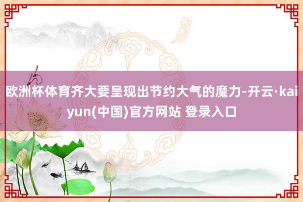 欧洲杯体育齐大要呈现出节约大气的魔力-开云·kaiyun(中国)官方网站 登录入口