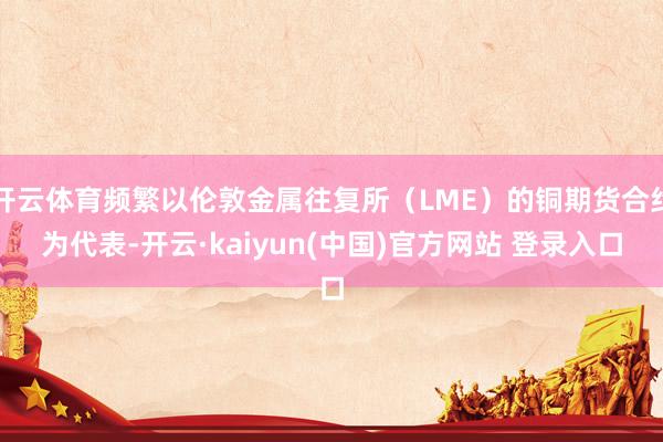 开云体育频繁以伦敦金属往复所（LME）的铜期货合约为代表-开云·kaiyun(中国)官方网站 登录入口