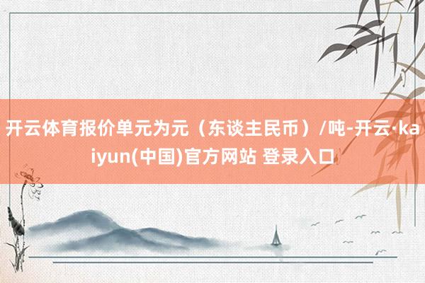 开云体育报价单元为元（东谈主民币）/吨-开云·kaiyun(中国)官方网站 登录入口