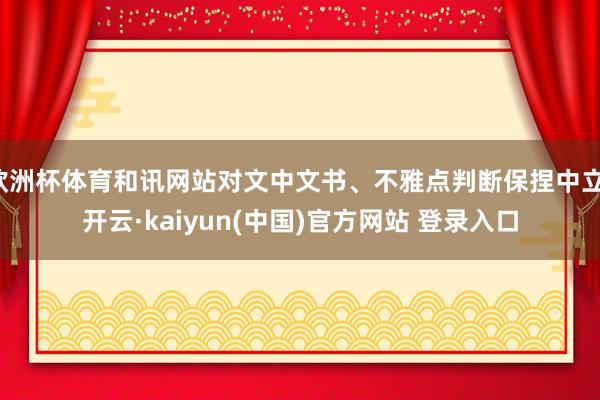 欧洲杯体育和讯网站对文中文书、不雅点判断保捏中立-开云·kaiyun(中国)官方网站 登录入口