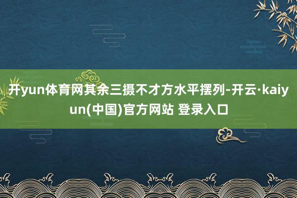 开yun体育网其余三摄不才方水平摆列-开云·kaiyun(中国)官方网站 登录入口