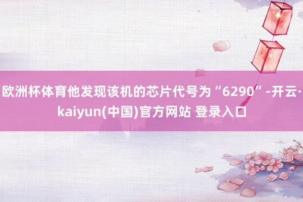 欧洲杯体育他发现该机的芯片代号为“6290”-开云·kaiyun(中国)官方网站 登录入口