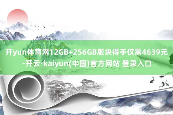 开yun体育网12GB+256GB版块得手仅需4639元-开云·kaiyun(中国)官方网站 登录入口