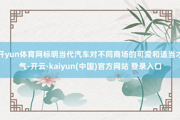 开yun体育网标明当代汽车对不同商场的可爱和适当才气-开云·kaiyun(中国)官方网站 登录入口