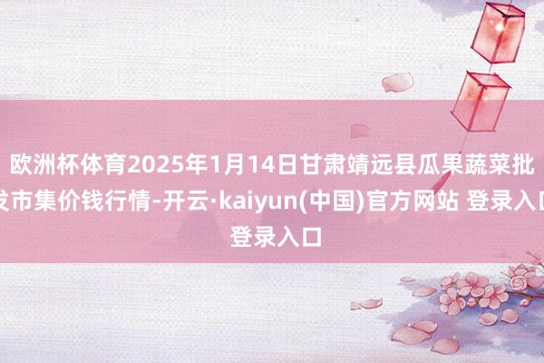 欧洲杯体育2025年1月14日甘肃靖远县瓜果蔬菜批发市集价钱行情-开云·kaiyun(中国)官方网站 登录入口