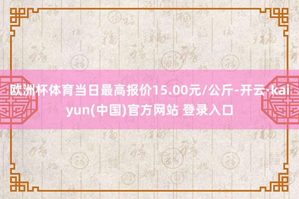 欧洲杯体育当日最高报价15.00元/公斤-开云·kaiyun(中国)官方网站 登录入口