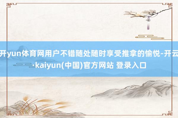 开yun体育网用户不错随处随时享受推拿的愉悦-开云·kaiyun(中国)官方网站 登录入口