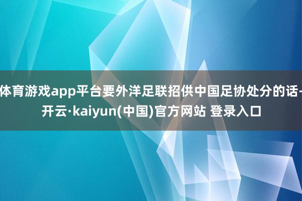 体育游戏app平台要外洋足联招供中国足协处分的话-开云·kaiyun(中国)官方网站 登录入口