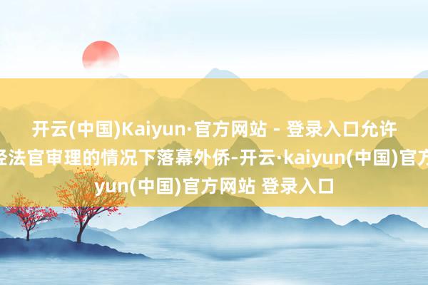 开云(中国)Kaiyun·官方网站 - 登录入口允许外侨官员在未经法官审理的情况下落幕外侨-开云·kaiyun(中国)官方网站 登录入口