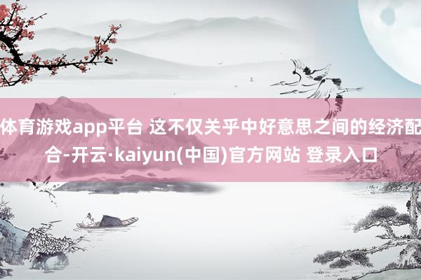 体育游戏app平台 这不仅关乎中好意思之间的经济配合-开云·kaiyun(中国)官方网站 登录入口