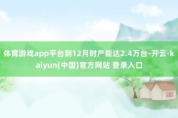 体育游戏app平台到12月时产能达2.4万台-开云·kaiyun(中国)官方网站 登录入口