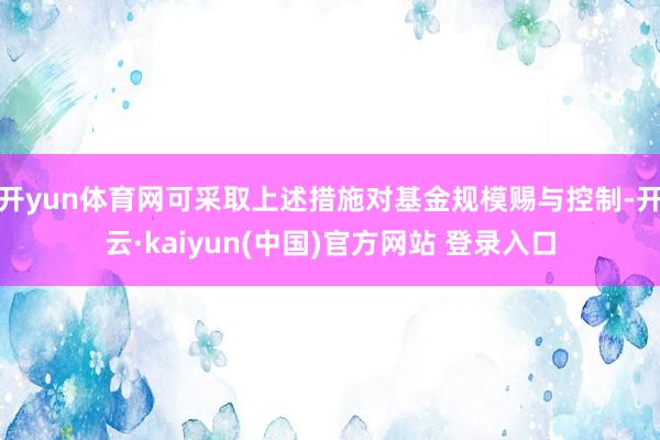 开yun体育网可采取上述措施对基金规模赐与控制-开云·kaiyun(中国)官方网站 登录入口