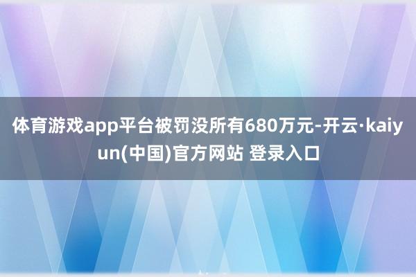 体育游戏app平台被罚没所有680万元-开云·kaiyun(中国)官方网站 登录入口