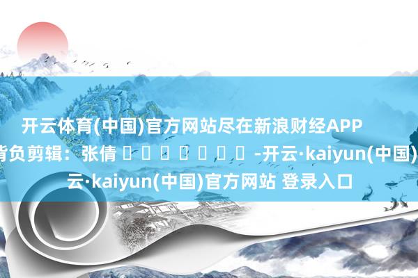 开云体育(中国)官方网站尽在新浪财经APP            						背负剪辑：张倩 							-开云·kaiyun(中国)官方网站 登录入口