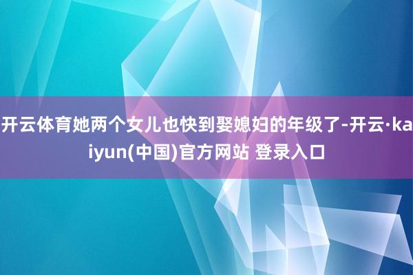 开云体育她两个女儿也快到娶媳妇的年级了-开云·kaiyun(中国)官方网站 登录入口