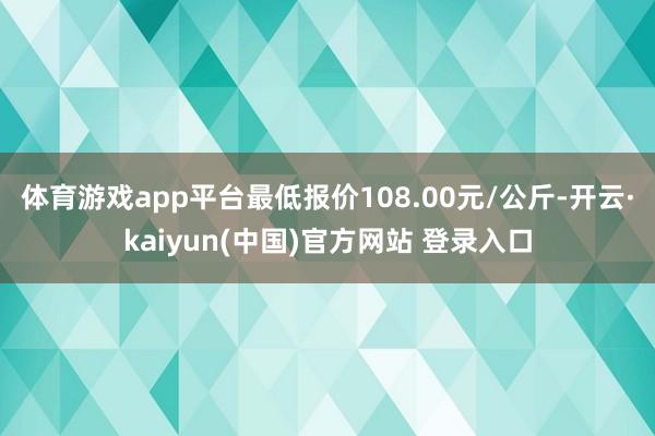 体育游戏app平台最低报价108.00元/公斤-开云·kaiyun(中国)官方网站 登录入口