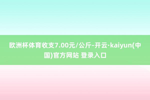 欧洲杯体育收支7.00元/公斤-开云·kaiyun(中国)官方网站 登录入口