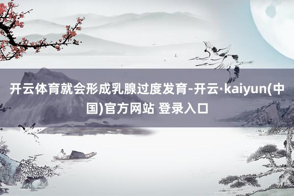 开云体育就会形成乳腺过度发育-开云·kaiyun(中国)官方网站 登录入口