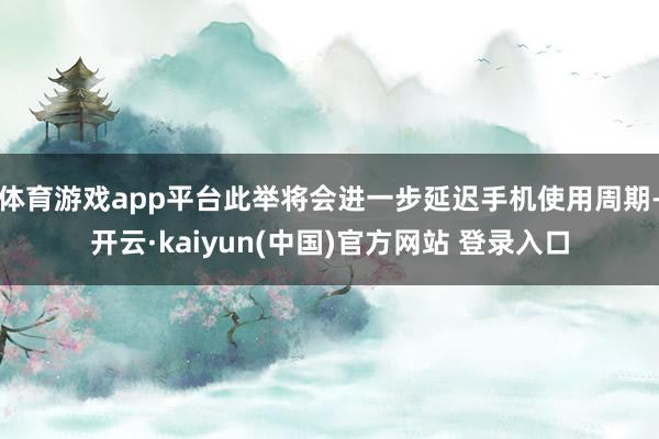 体育游戏app平台此举将会进一步延迟手机使用周期-开云·kaiyun(中国)官方网站 登录入口