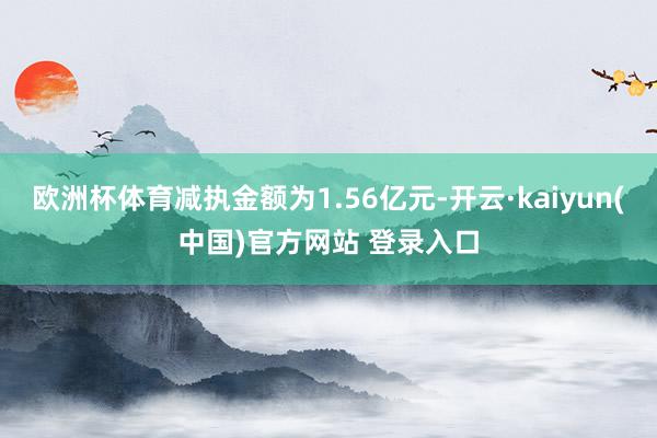 欧洲杯体育减执金额为1.56亿元-开云·kaiyun(中国)官方网站 登录入口