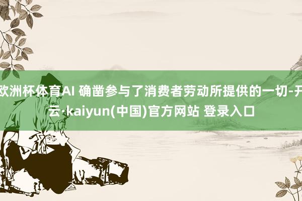 欧洲杯体育AI 确凿参与了消费者劳动所提供的一切-开云·kaiyun(中国)官方网站 登录入口